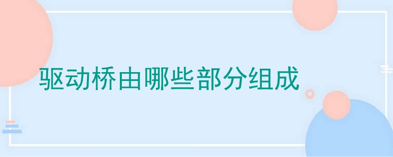 驱动桥由哪些部分组成